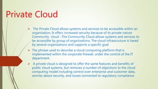 Private Cloud
 The Private Cloud allows systems and services to be accessible within an
organization. It offers increased security because of its private nature
Community cloud :-The Community Cloud allows systems and services to
be accessible by group of organizations. The cloud infrastructure is hared
by several organizations and supports a specific goal
 The phrase used to describe a cloud computing platform that is
implemented within the corporate firewall, under the control of the IT
department.
 A private cloud is designed to offer the same features and benefits of
public cloud systems, but removes a number of objections to the cloud
computing model including control over enterprise and customer data,
worries about security, and issues connected to regulatory compliance
 