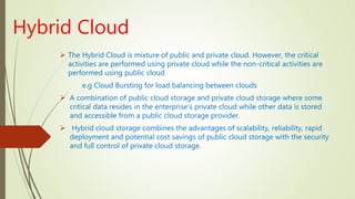 Hybrid Cloud
 The Hybrid Cloud is mixture of public and private cloud. However, the critical
activities are performed using private cloud while the non-critical activities are
performed using public cloud
e.g Cloud Bursting for load balancing between clouds
 A combination of public cloud storage and private cloud storage where some
critical data resides in the enterprise's private cloud while other data is stored
and accessible from a public cloud storage provider.
 Hybrid cloud storage combines the advantages of scalability, reliability, rapid
deployment and potential cost savings of public cloud storage with the security
and full control of private cloud storage.
 