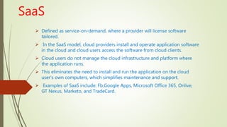 SaaS
 Defined as service-on-demand, where a provider will license software
tailored.
 In the SaaS model, cloud providers install and operate application software
in the cloud and cloud users access the software from cloud clients.
 Cloud users do not manage the cloud infrastructure and platform where
the application runs.
 This eliminates the need to install and run the application on the cloud
user's own computers, which simplifies maintenance and support.
 Examples of SaaS include: Fb,Google Apps, Microsoft Office 365, Onlive,
GT Nexus, Marketo, and TradeCard.
 