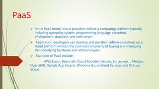 PaaS
 In the PaaS model, cloud providers deliver a computing platform typically
including operating system, programming language execution
environment, database, and web server.
 Application developers can develop and run their software solutions on a
cloud platform without the cost and complexity of buying and managing
the underlying hardware and software layers.
 Examples of PaaS include:
AWS Elastic Beanstalk, Cloud Foundry, Heroku, Force.com, , Mendix,
OpenShift, Google App Engine, Windows Azure Cloud Services and Orange
Scape
 