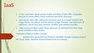 IaaS
 In the most basic cloud-service model, providers of IaaS offer computers
physical or (more often) virtual machines and other resources.
 IaaS clouds often offer additional resources such as a virtual-machine disk
image library, raw (block) and file-based storage, firewalls, load balancers, IP
addresses, virtual local area networks (VLANs), and software bundles.
 IaaS-cloud providers supply these resources on-demand from their large
pools installed in data centers.
Examples of IaaS providers include:
Amazon EC2, Azure Services Platform, DynDNS, Google Compute Engine,
HP Cloud, iland, NaviSite, Oracle Infrastructure as a Service,
 