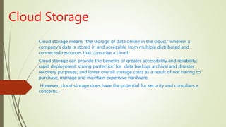 Cloud Storage
Cloud storage means "the storage of data online in the cloud," wherein a
company's data is stored in and accessible from multiple distributed and
connected resources that comprise a cloud.
Cloud storage can provide the benefits of greater accessibility and reliability;
rapid deployment; strong protection for data backup, archival and disaster
recovery purposes; and lower overall storage costs as a result of not having to
purchase, manage and maintain expensive hardware.
However, cloud storage does have the potential for security and compliance
concerns.
 