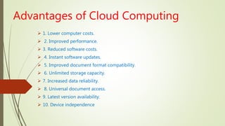 Advantages of Cloud Computing
 1. Lower computer costs.
 2. Improved performance.
 3. Reduced software costs.
 4. Instant software updates.
 5. Improved document format compatibility.
 6. Unlimited storage capacity.
 7. Increased data reliability.
 8. Universal document access.
 9. Latest version availability.
 10. Device independence
 