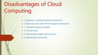 Disadvantages of Cloud
Computing
 1. Requires a constant Internet connection.
 2. Does not work well with low-speed connections.
 3. Features might be limited.
 4. Can be slow.
 5. Stored data might not be secure.
 6. Stored data can be lost.
 