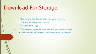 Download For Storage
• Download a cloud based app to on your computer
• The app lives on your Computer
• Save files to the app
• When connected to the Internet it will sync with the cloud
• The Cloud can be accessed from any Internet connection
 