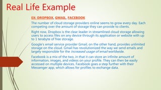 Real Life Example
EX: DROPBOX, GMAIL, FACEBOOK
The number of cloud storage providers online seems to grow every day. Each
competing over the amount of storage they can provide to clients.
Right now, Dropbox is the clear leader in streamlined cloud storage allowing
users to access files on any device through its application or website with up
to 1 terabyte of free storage.
Google’s email service provider Gmail, on the other hand, provides unlimited
storage on the cloud. Gmail has revolutionized the way we send emails and
largely responsible for the increased usage of email worldwide.
Facebook is a mix of the two, in that it can store an infinite amount of
information, images, and videos on your profile. They can then be easily
accessed on multiple devices. Facebook goes a step further with their
Messenger app, which allows for profiles to exchange data.
 
