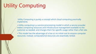 Utility Computing
Utility Computing is purely a concept which cloud computing practically
implements.
• Utility computing is a service provisioning model in which a service provider
makes computing resources and infrastructure management available to the
customer as needed, and charges them for specific usage rather than a flat rate.
• This model has the advantage of a low or no initial cost to acquire computer
resources; instead, computational resources are essentially rented.
 