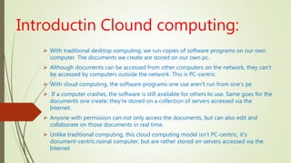 Introductin Clound computing:
 With traditional desktop computing, we run copies of software programs on our own
computer. The documents we create are stored on our own pc.
 Although documents can be accessed from other computers on the network, they can’t
be accessed by computers outside the network. This is PC-centric.
 With cloud computing, the software programs one use aren’t run from one’s pe
 If a computer crashes, the software is still available for others to use. Same goes for the
documents one create; they’re stored on a collection of servers accessed via the
Internet.
 Anyone with permission can not only access the documents, but can also edit and
collaborate on those documents in real time.
 Unlike traditional computing, this cloud computing model isn’t PC-centric, it’s
document-centric.rsonal computer, but are rather stored on servers accessed via the
Internet
 