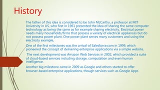 History
The father of this idea is considered to be John McCarthy, a professor at MIT
University in US, who first in 1961 presented the idea of sharing the same computer
technology as being the same as for example sharing electricity. Electrical power
needs many households/firms that possess a variety of electrical appliances but do
not possess power plant. One power plant serves many customers and using the
electricity example,
One of the first milestones was the arrival of Salesforce.com in 1999, which
pioneered the concept of delivering enterprise applications via a simple website.
The next development was Amazon Web Services in 2002, which provided a suite
of cloud‐based services including storage, computation and even human
intelligence.
Another big milestone came in 2009 as Google and others started to offer
browser‐based enterprise applications, though services such as Google Apps
 