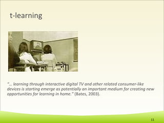 t-learning “…  learning through interactive digital TV and other related consumer-like devices is starting emerge as potentially an important medium for creating new opportunities for learning in home.”  (Bates, 2003). 