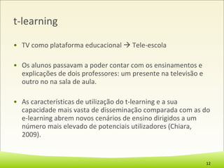 t-learning TV como plataforma educacional    Tele-escola Os alunos passavam a poder contar com os ensinamentos e explicações de dois professores: um presente na televisão e outro no na sala de aula. As características de utilização do t-learning e a sua capacidade mais vasta de disseminação comparada com as do e-learning abrem novos cenários de ensino dirigidos a um número mais elevado de potenciais utilizadores (Chiara, 2009). 