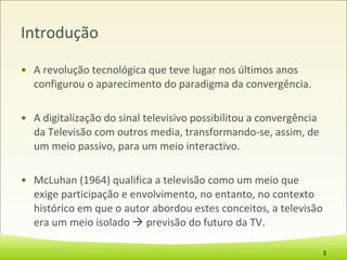 Introdução A revolução tecnológica que teve lugar nos últimos anos configurou o aparecimento do paradigma da convergência. A digitalização do sinal televisivo possibilitou a convergência da Televisão com outros media, transformando-se, assim, de um meio passivo, para um meio interactivo. McLuhan (1964) qualifica a televisão como um meio que exige participação e envolvimento, no entanto, no contexto histórico em que o autor abordou estes conceitos, a televisão era um meio isolado    previsão do futuro da TV. 