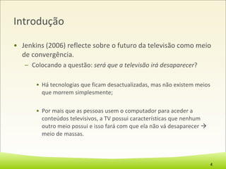 Introdução Jenkins (2006) reflecte sobre o futuro da televisão como meio de convergência.  Colocando a questão:  será que a televisão irá desaparecer ? Há tecnologias que ficam desactualizadas, mas não existem meios que morrem simplesmente; Por mais que as pessoas usem o computador para aceder a conteúdos televisivos, a TV possui características que nenhum outro meio possui e isso fará com que ela não vá desaparecer    meio de massas. 