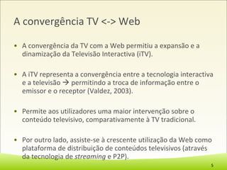 A convergência TV <-> Web A convergência da TV com a Web permitiu a expansão e a dinamização da Televisão Interactiva (iTV).  A iTV representa a convergência entre a tecnologia interactiva e a televisão    permitindo a troca de informação entre o emissor e o receptor (Valdez, 2003). Permite aos utilizadores uma maior intervenção sobre o conteúdo televisivo, comparativamente à TV tradicional.  Por outro lado, assiste-se à crescente utilização da Web como plataforma de distribuição de conteúdos televisivos (através da tecnologia de  streaming  e P2P). 