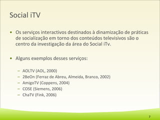Social iTV Os serviços interactivos destinados à dinamização de práticas de socialização em torno dos conteúdos televisivos são o centro da investigação da área do Social iTv. Alguns exemplos desses serviços: AOLTV (AOL, 2000) 2BeOn (Ferraz de Abreu, Almeida, Branco, 2002) AmigoTV (Coppens, 2004) COSE (Siemens, 2006)  ChaTV (Fink, 2006) 