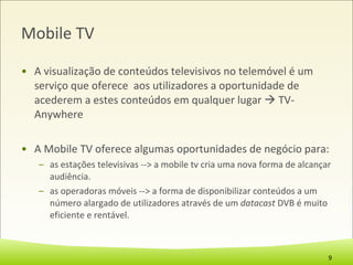 Mobile TV A visualização de conteúdos televisivos no telemóvel é um serviço que oferece  aos utilizadores a oportunidade de acederem a estes conteúdos em qualquer lugar    TV-Anywhere A Mobile TV oferece algumas oportunidades de negócio para: as estações televisivas --> a mobile tv cria uma nova forma de alcançar audiência. as operadoras móveis --> a forma de disponibilizar conteúdos a um número alargado de utilizadores através de um  datacast  DVB é muito eficiente e rentável. 
