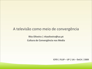 A televisão como meio de convergência Rita Oliveira | ritaoliveira@ua.pt Cultura de Convergência nos Media ICPD | FLUP – UP | UA – DeCA | 2009 