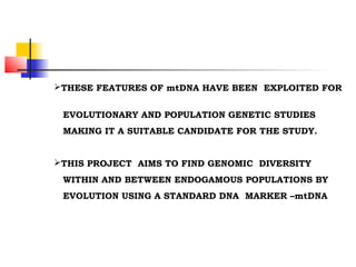 THESE FEATURES OF mtDNA HAVE BEEN EXPLOITED FOR
EVOLUTIONARY AND POPULATION GENETIC STUDIES
MAKING IT A SUITABLE CANDIDATE FOR THE STUDY.
THIS PROJECT AIMS TO FIND GENOMIC DIVERSITY
WITHIN AND BETWEEN ENDOGAMOUS POPULATIONS BY
EVOLUTION USING A STANDARD DNA MARKER –mtDNA
 