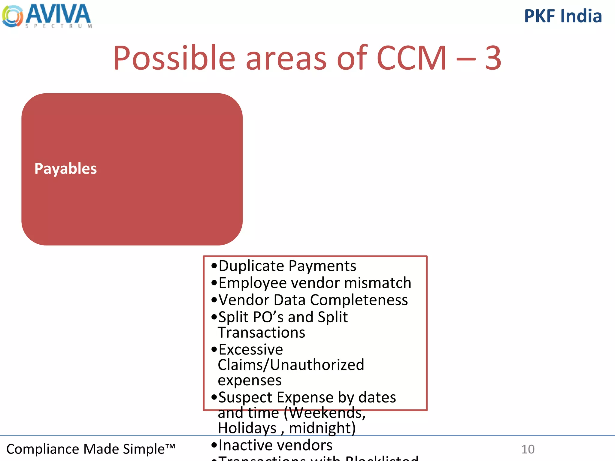Compliance Made Simple™
PKF India
Possible areas of CCM – 3
10
Payables
•Duplicate Payments
•Employee vendor mismatch
•Vendor Data Completeness
•Split PO’s and Split
Transactions
•Excessive
Claims/Unauthorized
expenses
•Suspect Expense by dates
and time (Weekends,
Holidays , midnight)
•Inactive vendors
 