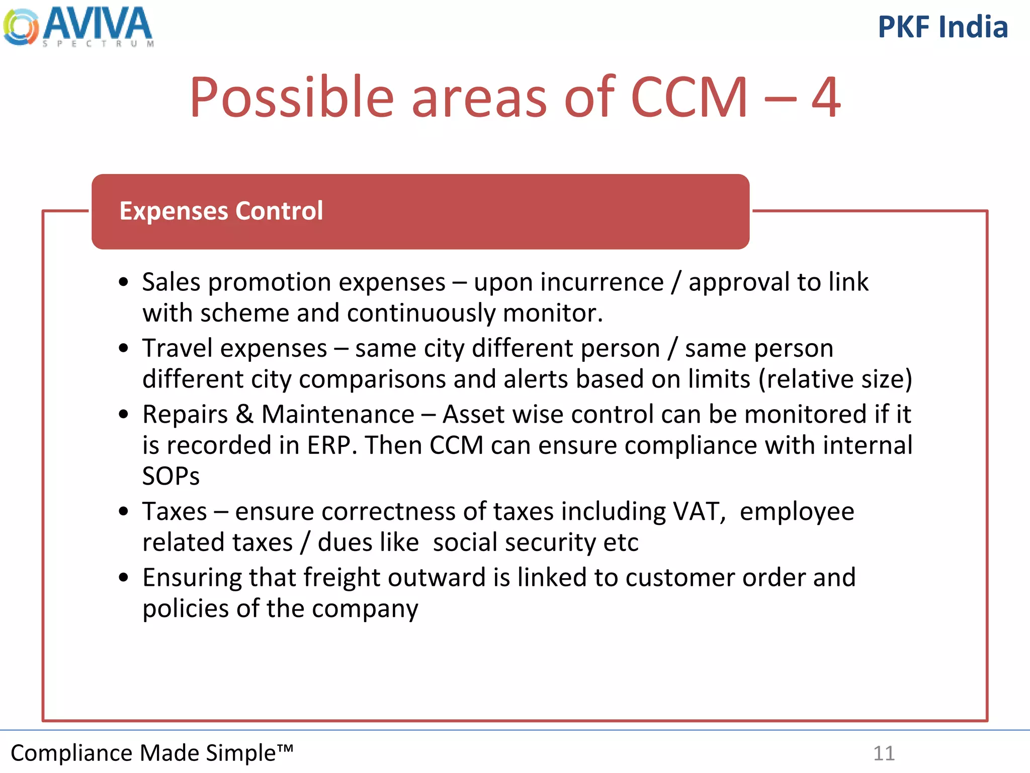 Compliance Made Simple™
PKF India
Possible areas of CCM – 4
11
• Sales promotion expenses – upon incurrence / approval to link
with scheme and continuously monitor.
• Travel expenses – same city different person / same person
different city comparisons and alerts based on limits (relative size)
• Repairs & Maintenance – Asset wise control can be monitored if it
is recorded in ERP. Then CCM can ensure compliance with internal
SOPs
• Taxes – ensure correctness of taxes including VAT, employee
related taxes / dues like social security etc
• Ensuring that freight outward is linked to customer order and
policies of the company
Expenses Control
 