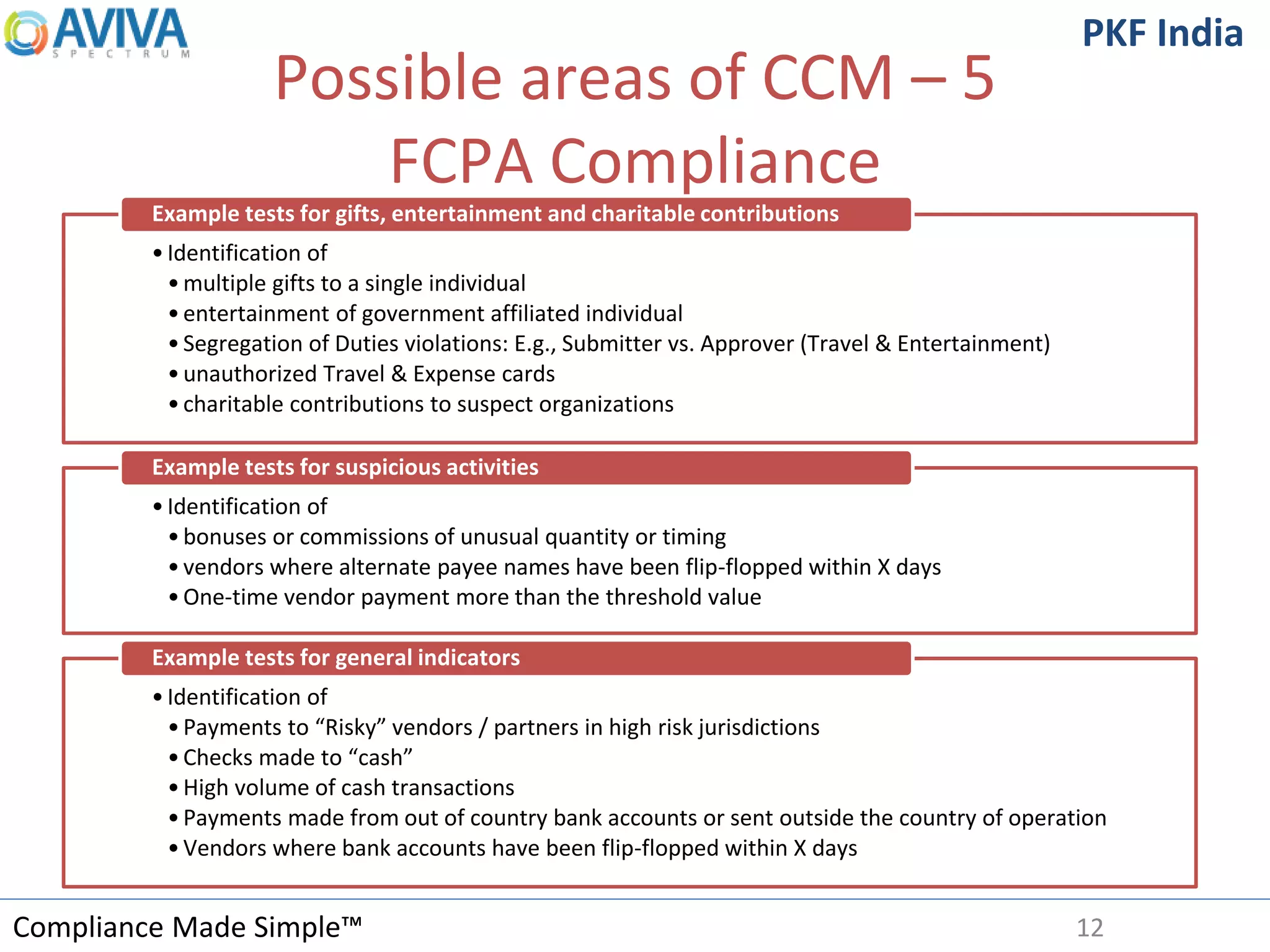 Compliance Made Simple™
PKF India
Possible areas of CCM – 5
FCPA Compliance
12
•Identification of
•multiple gifts to a single individual
•entertainment of government affiliated individual
•Segregation of Duties violations: E.g., Submitter vs. Approver (Travel & Entertainment)
•unauthorized Travel & Expense cards
•charitable contributions to suspect organizations
Example tests for gifts, entertainment and charitable contributions
•Identification of
•bonuses or commissions of unusual quantity or timing
•vendors where alternate payee names have been flip-flopped within X days
•One-time vendor payment more than the threshold value
Example tests for suspicious activities
•Identification of
•Payments to “Risky” vendors / partners in high risk jurisdictions
•Checks made to “cash”
•High volume of cash transactions
•Payments made from out of country bank accounts or sent outside the country of operation
•Vendors where bank accounts have been flip-flopped within X days
Example tests for general indicators
 