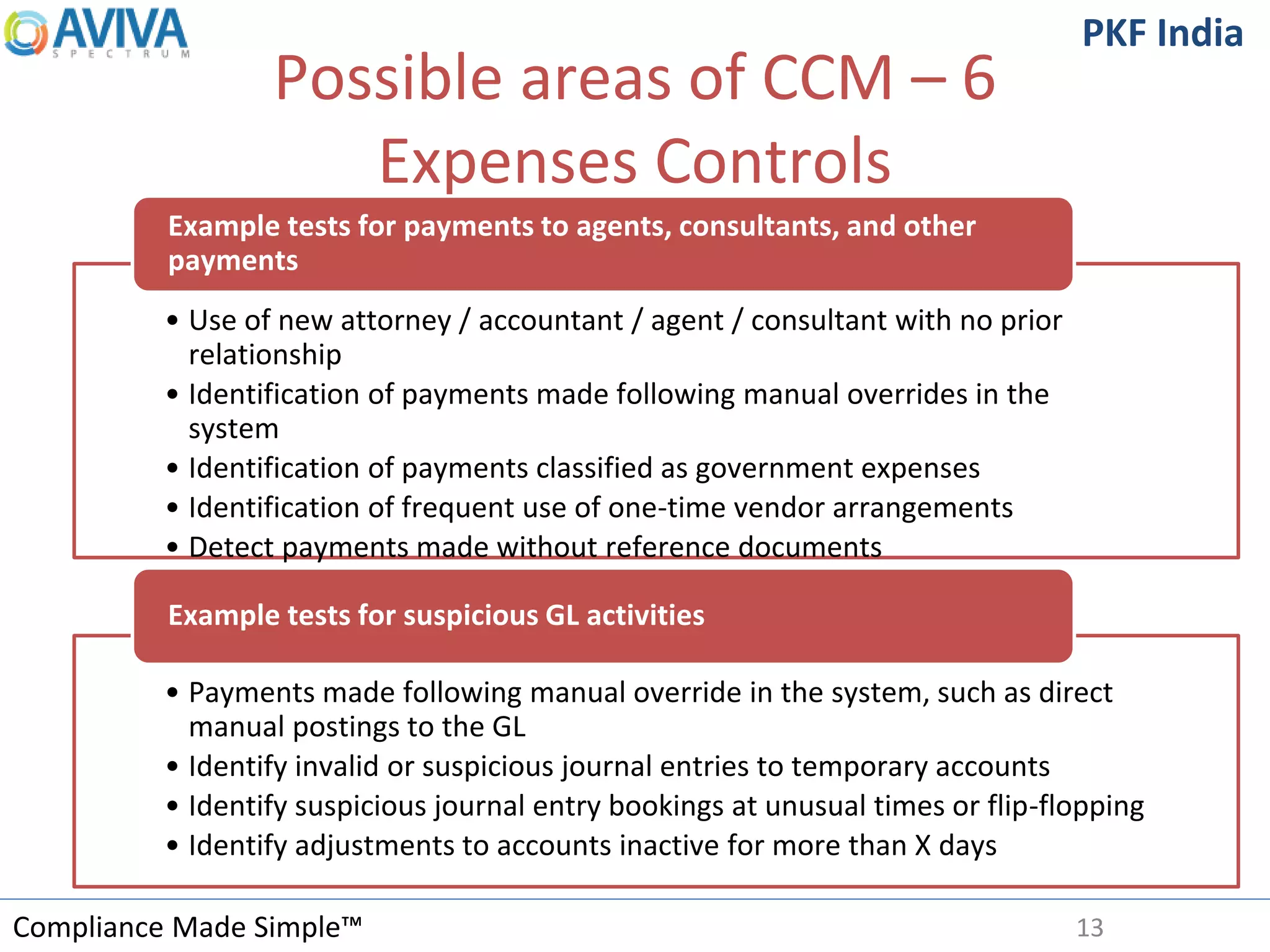 Compliance Made Simple™
PKF India
Possible areas of CCM – 6
Expenses Controls
13
• Use of new attorney / accountant / agent / consultant with no prior
relationship
• Identification of payments made following manual overrides in the
system
• Identification of payments classified as government expenses
• Identification of frequent use of one-time vendor arrangements
• Detect payments made without reference documents
Example tests for payments to agents, consultants, and other
payments
• Payments made following manual override in the system, such as direct
manual postings to the GL
• Identify invalid or suspicious journal entries to temporary accounts
• Identify suspicious journal entry bookings at unusual times or flip-flopping
• Identify adjustments to accounts inactive for more than X days
Example tests for suspicious GL activities
 