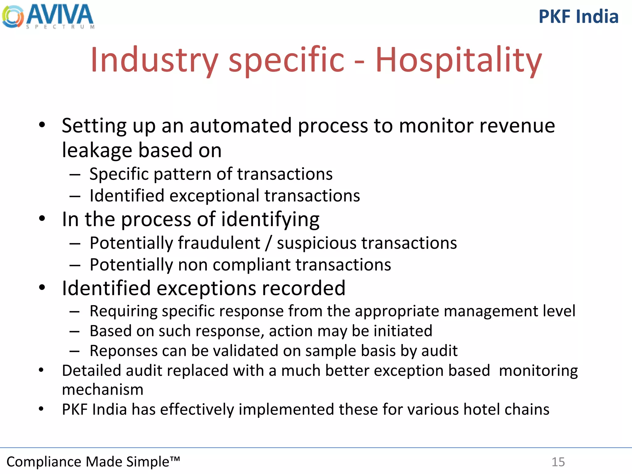 Compliance Made Simple™
PKF India
Industry specific - Hospitality
• Setting up an automated process to monitor revenue
leakage based on
– Specific pattern of transactions
– Identified exceptional transactions
• In the process of identifying
– Potentially fraudulent / suspicious transactions
– Potentially non compliant transactions
• Identified exceptions recorded
– Requiring specific response from the appropriate management level
– Based on such response, action may be initiated
– Reponses can be validated on sample basis by audit
• Detailed audit replaced with a much better exception based monitoring
mechanism
• PKF India has effectively implemented these for various hotel chains
15
 