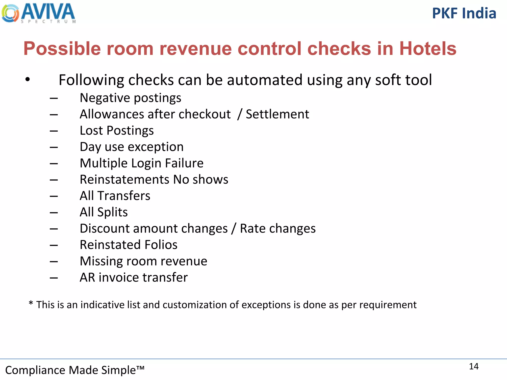 Compliance Made Simple™
PKF India
Possible room revenue control checks in Hotels
• Following checks can be automated using any soft tool
– Negative postings
– Allowances after checkout / Settlement
– Lost Postings
– Day use exception
– Multiple Login Failure
– Reinstatements No shows
– All Transfers
– All Splits
– Discount amount changes / Rate changes
– Reinstated Folios
– Missing room revenue
– AR invoice transfer
* This is an indicative list and customization of exceptions is done as per requirement
14
 