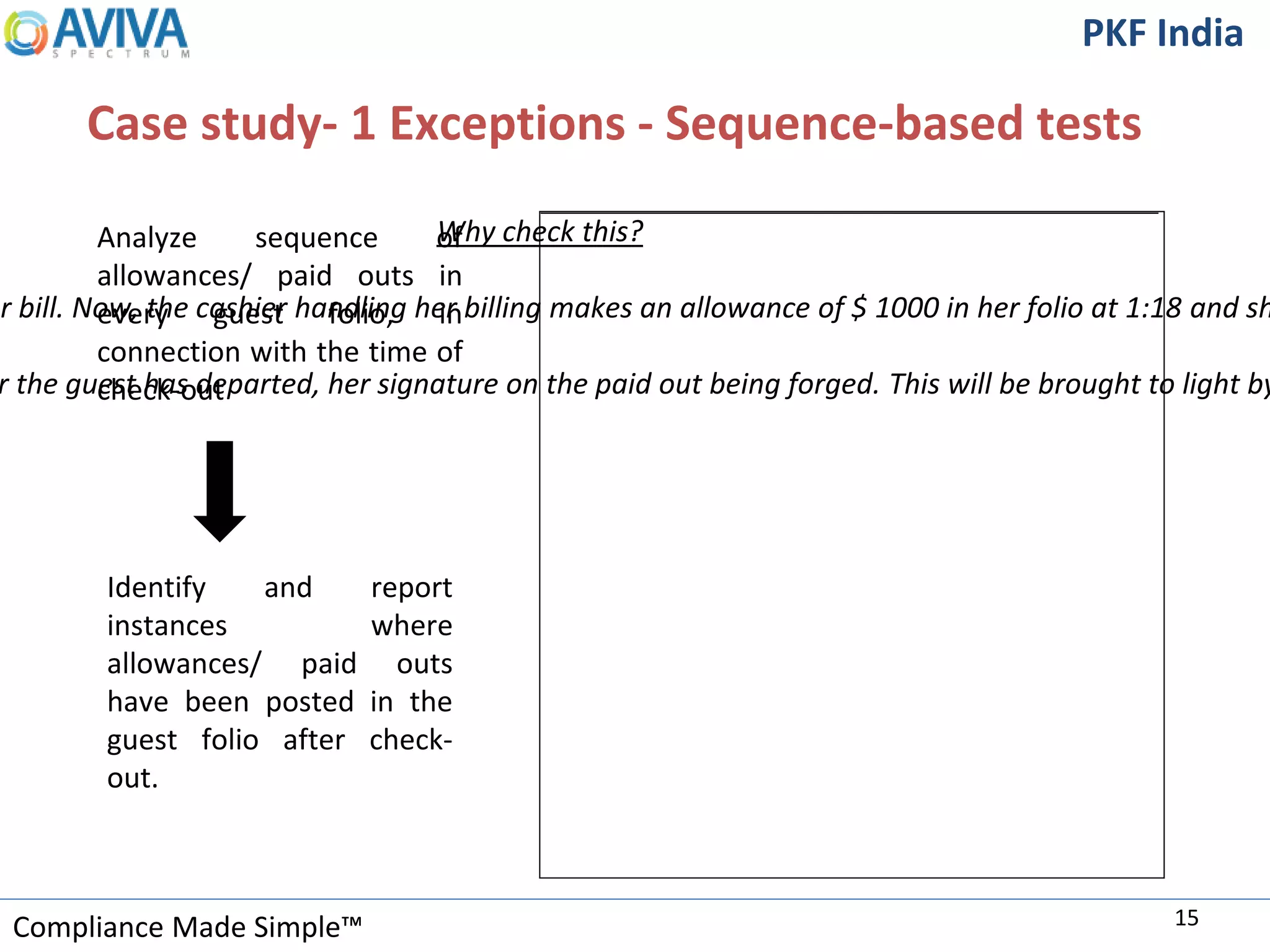Compliance Made Simple™
PKF India
Case study- 1 Exceptions - Sequence-based tests
15
Analyze sequence of
allowances/ paid outs in
every guest folio, in
connection with the time of
check-out
Identify and report
instances where
allowances/ paid outs
have been posted in the
guest folio after check-
out.
Why check this?
er bill. Now, the cashier handling her billing makes an allowance of $ 1000 in her folio at 1:18 and sh
r the guest has departed, her signature on the paid out being forged. This will be brought to light by
 