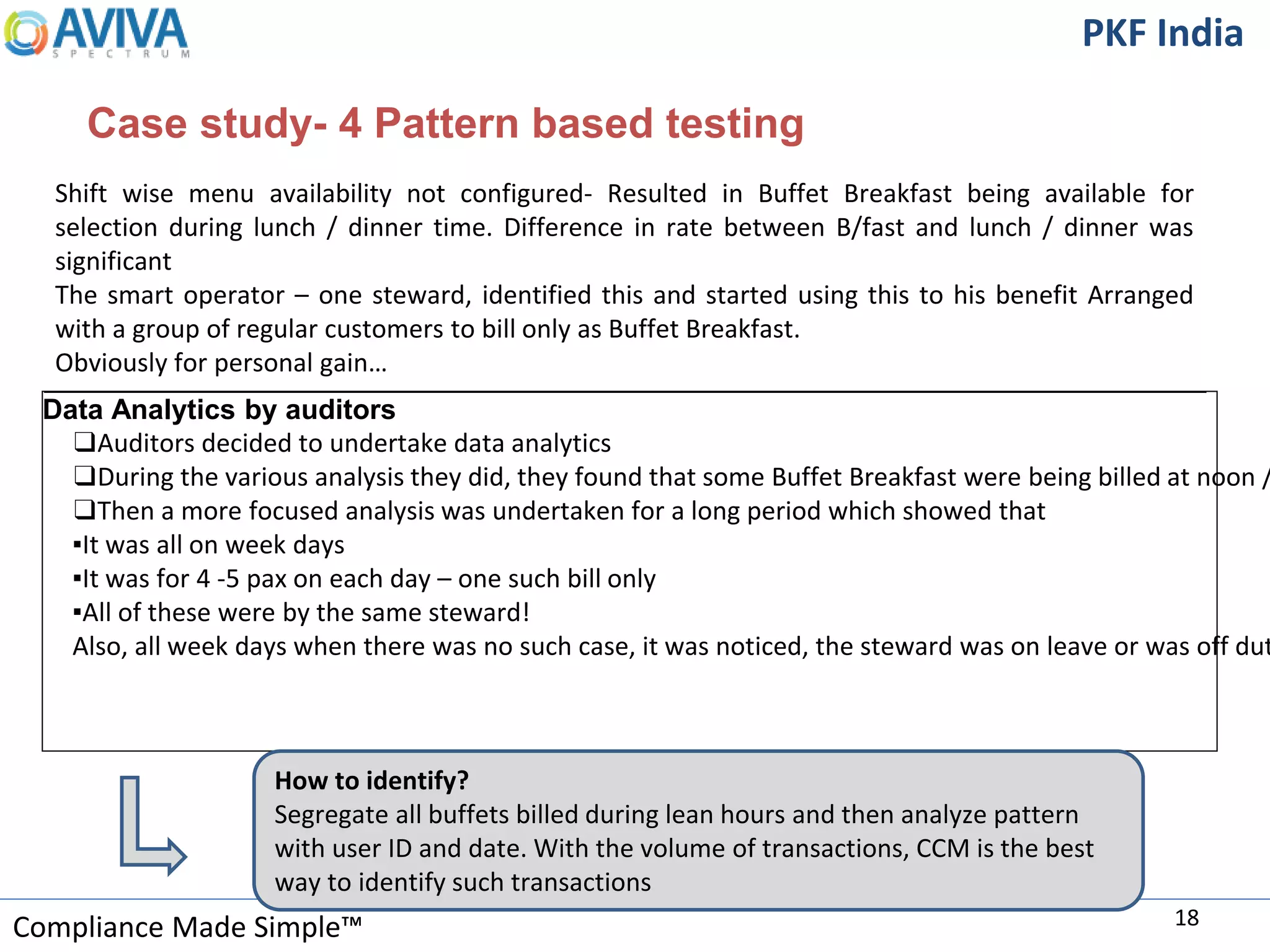 Compliance Made Simple™
PKF India
Case study- 4 Pattern based testing
18
Data Analytics by auditors
❑Auditors decided to undertake data analytics
❑During the various analysis they did, they found that some Buffet Breakfast were being billed at noon /
❑Then a more focused analysis was undertaken for a long period which showed that
▪It was all on week days
▪It was for 4 -5 pax on each day – one such bill only
▪All of these were by the same steward!
Also, all week days when there was no such case, it was noticed, the steward was on leave or was off dut
How to identify?
Segregate all buffets billed during lean hours and then analyze pattern
with user ID and date. With the volume of transactions, CCM is the best
way to identify such transactions
Shift wise menu availability not configured- Resulted in Buffet Breakfast being available for
selection during lunch / dinner time. Difference in rate between B/fast and lunch / dinner was
significant
The smart operator – one steward, identified this and started using this to his benefit Arranged
with a group of regular customers to bill only as Buffet Breakfast.
Obviously for personal gain…
 