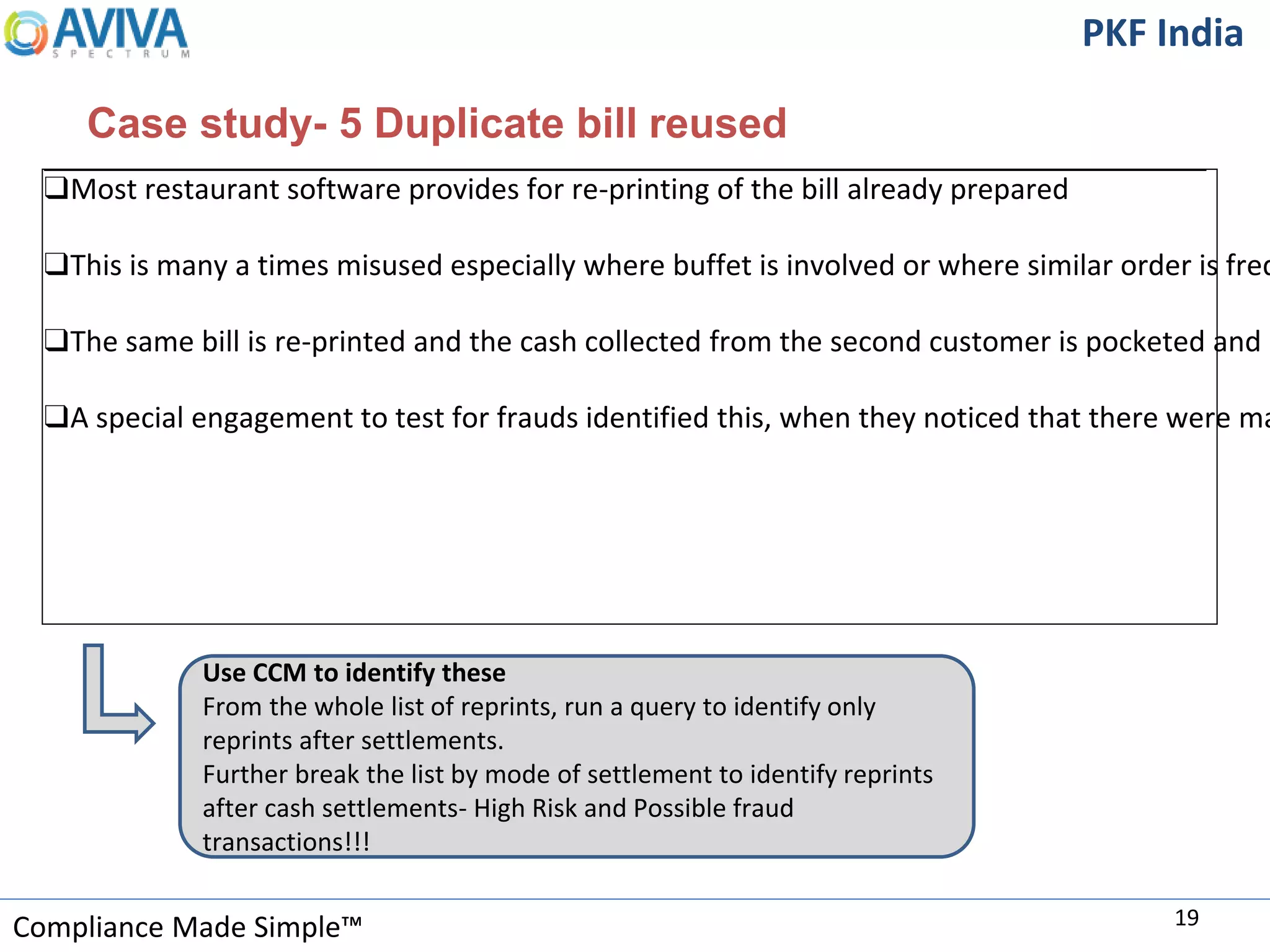Compliance Made Simple™
PKF India
Case study- 5 Duplicate bill reused
19
❑Most restaurant software provides for re-printing of the bill already prepared
❑This is many a times misused especially where buffet is involved or where similar order is freq
❑The same bill is re-printed and the cash collected from the second customer is pocketed and n
❑A special engagement to test for frauds identified this, when they noticed that there were ma
Use CCM to identify these
From the whole list of reprints, run a query to identify only
reprints after settlements.
Further break the list by mode of settlement to identify reprints
after cash settlements- High Risk and Possible fraud
transactions!!!
 