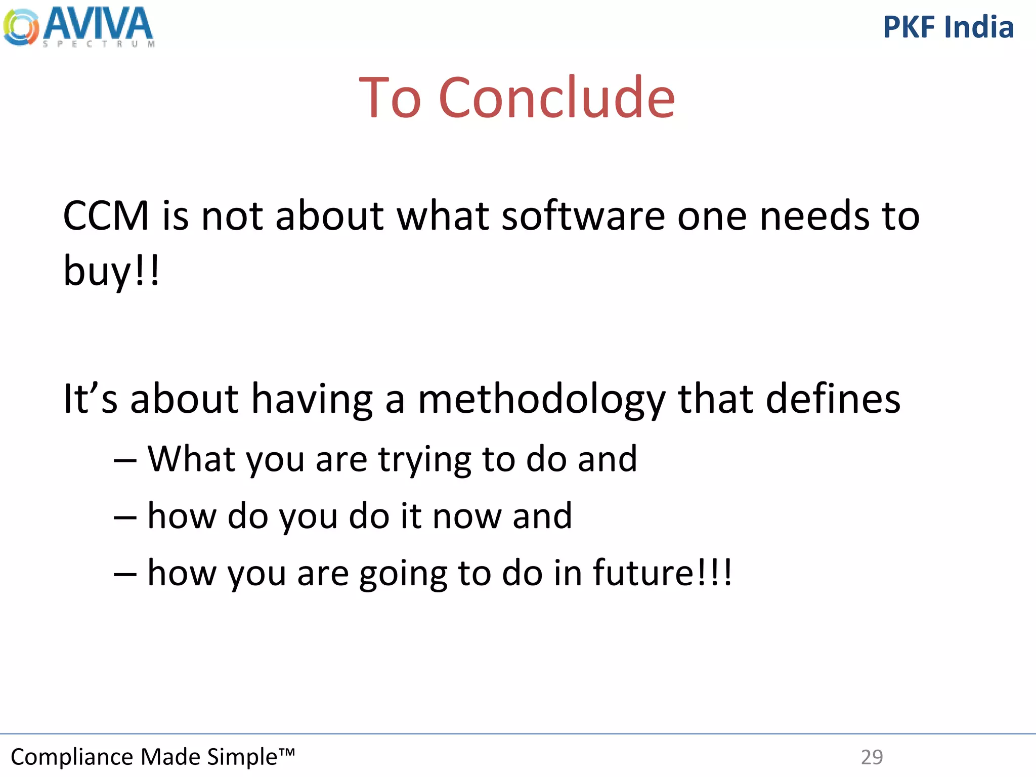 Compliance Made Simple™
PKF India
To Conclude
CCM is not about what software one needs to
buy!!
It’s about having a methodology that defines
– What you are trying to do and
– how do you do it now and
– how you are going to do in future!!!
29
 