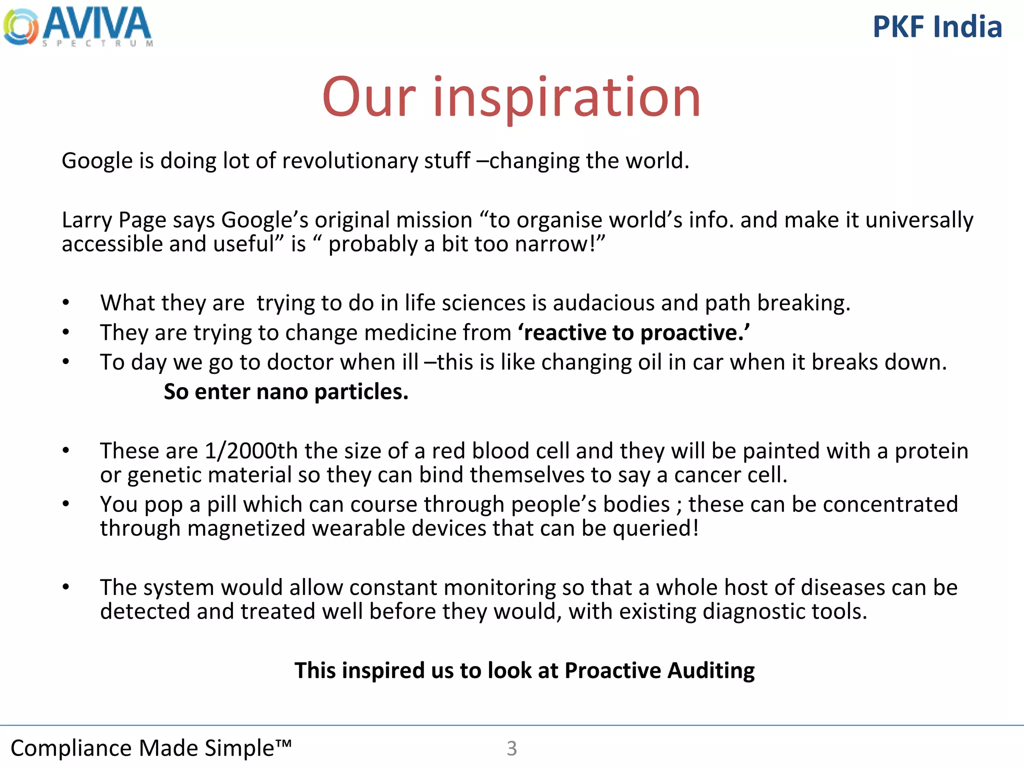 Compliance Made Simple™
PKF India
Our inspiration
Google is doing lot of revolutionary stuff –changing the world.
Larry Page says Google’s original mission “to organise world’s info. and make it universally
accessible and useful” is “ probably a bit too narrow!”
• What they are trying to do in life sciences is audacious and path breaking.
• They are trying to change medicine from ‘reactive to proactive.’
• To day we go to doctor when ill –this is like changing oil in car when it breaks down.
So enter nano particles.
• These are 1/2000th the size of a red blood cell and they will be painted with a protein
or genetic material so they can bind themselves to say a cancer cell.
• You pop a pill which can course through people’s bodies ; these can be concentrated
through magnetized wearable devices that can be queried!
• The system would allow constant monitoring so that a whole host of diseases can be
detected and treated well before they would, with existing diagnostic tools.
This inspired us to look at Proactive Auditing
3
 