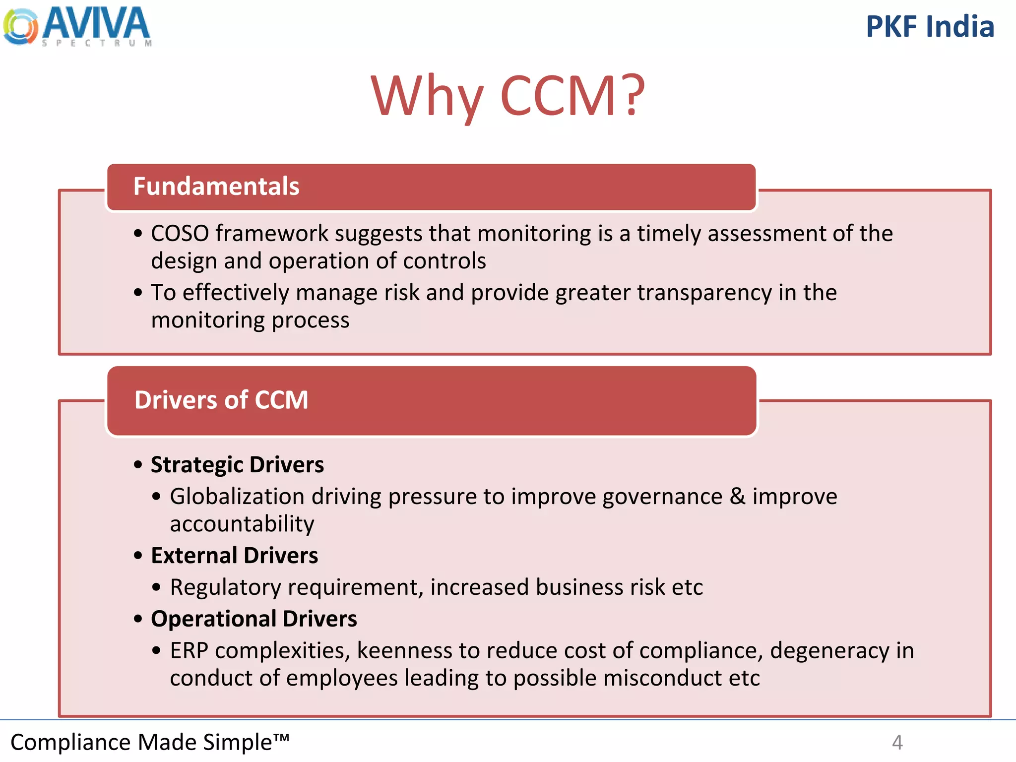 Compliance Made Simple™
PKF India
Why CCM?
4
• COSO framework suggests that monitoring is a timely assessment of the
design and operation of controls
• To effectively manage risk and provide greater transparency in the
monitoring process
Fundamentals
• Strategic Drivers
• Globalization driving pressure to improve governance & improve
accountability
• External Drivers
• Regulatory requirement, increased business risk etc
• Operational Drivers
• ERP complexities, keenness to reduce cost of compliance, degeneracy in
conduct of employees leading to possible misconduct etc
Drivers of CCM
 