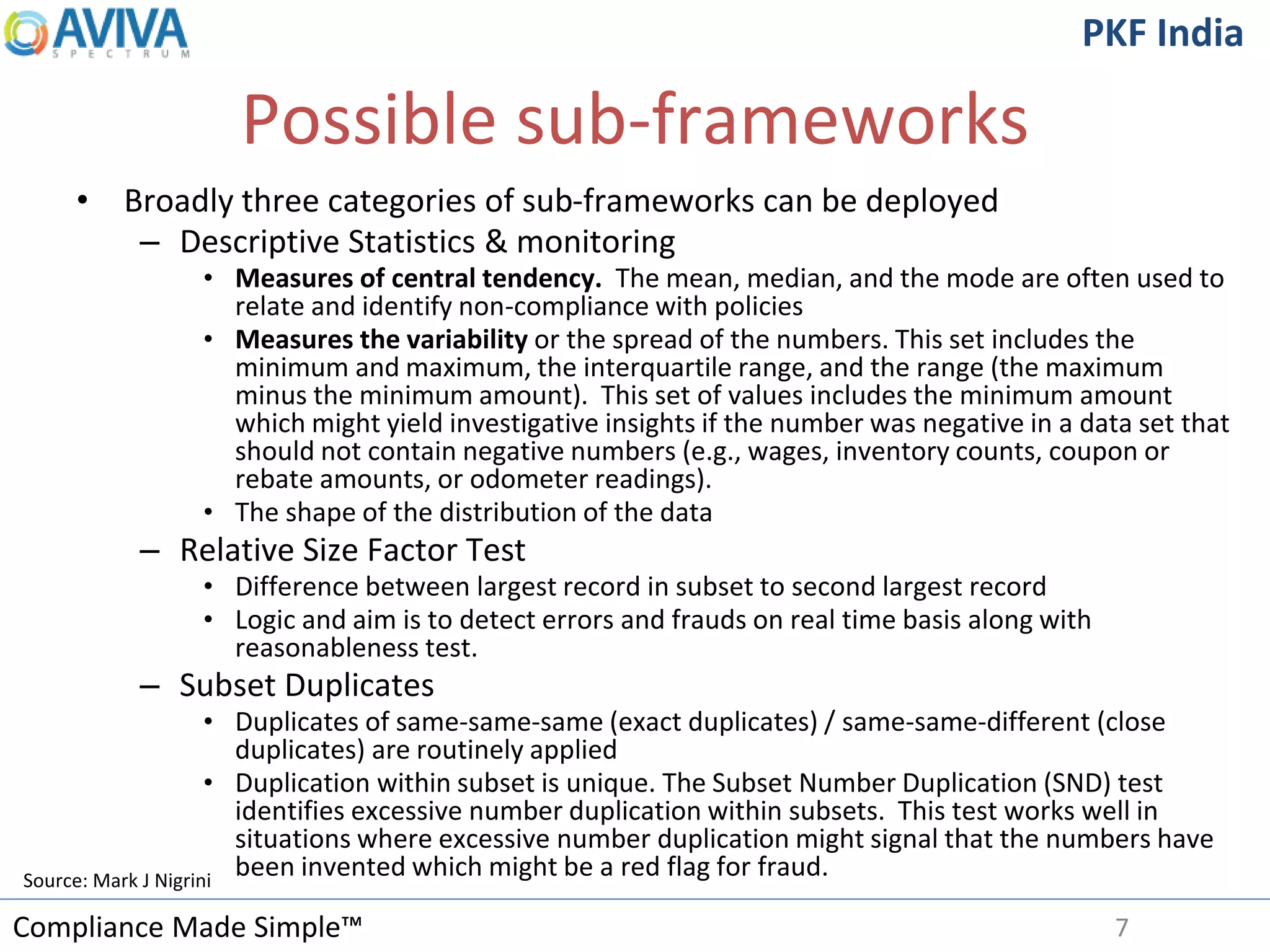 Compliance Made Simple™
PKF India
Possible sub-frameworks
• Broadly three categories of sub-frameworks can be deployed
– Descriptive Statistics & monitoring
• Measures of central tendency. The mean, median, and the mode are often used to
relate and identify non-compliance with policies
• Measures the variability or the spread of the numbers. This set includes the
minimum and maximum, the interquartile range, and the range (the maximum
minus the minimum amount). This set of values includes the minimum amount
which might yield investigative insights if the number was negative in a data set that
should not contain negative numbers (e.g., wages, inventory counts, coupon or
rebate amounts, or odometer readings).
• The shape of the distribution of the data
– Relative Size Factor Test
• Difference between largest record in subset to second largest record
• Logic and aim is to detect errors and frauds on real time basis along with
reasonableness test.
– Subset Duplicates
• Duplicates of same-same-same (exact duplicates) / same-same-different (close
duplicates) are routinely applied
• Duplication within subset is unique. The Subset Number Duplication (SND) test
identifies excessive number duplication within subsets. This test works well in
situations where excessive number duplication might signal that the numbers have
been invented which might be a red flag for fraud.
7
Source: Mark J Nigrini
 