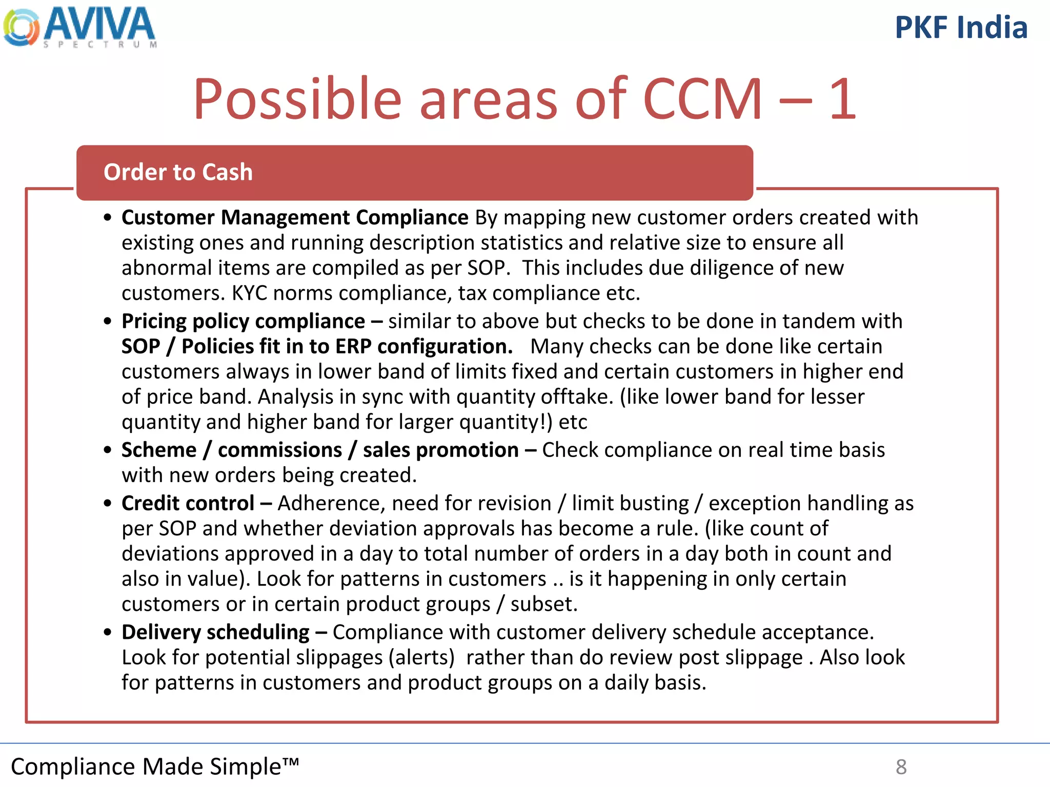 Compliance Made Simple™
PKF India
Possible areas of CCM – 1
8
• Customer Management Compliance By mapping new customer orders created with
existing ones and running description statistics and relative size to ensure all
abnormal items are compiled as per SOP. This includes due diligence of new
customers. KYC norms compliance, tax compliance etc.
• Pricing policy compliance – similar to above but checks to be done in tandem with
SOP / Policies fit in to ERP configuration. Many checks can be done like certain
customers always in lower band of limits fixed and certain customers in higher end
of price band. Analysis in sync with quantity offtake. (like lower band for lesser
quantity and higher band for larger quantity!) etc
• Scheme / commissions / sales promotion – Check compliance on real time basis
with new orders being created.
• Credit control – Adherence, need for revision / limit busting / exception handling as
per SOP and whether deviation approvals has become a rule. (like count of
deviations approved in a day to total number of orders in a day both in count and
also in value). Look for patterns in customers .. is it happening in only certain
customers or in certain product groups / subset.
• Delivery scheduling – Compliance with customer delivery schedule acceptance.
Look for potential slippages (alerts) rather than do review post slippage . Also look
for patterns in customers and product groups on a daily basis.
Order to Cash
 