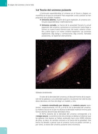1.6 Teoría del universo pulsante
¿Continuará expandiéndose el universo en el futuro o llegará un
momento en el que se contraerá? Para responder a esta cuestión se han
propuesto dos posibles modelos:
N Universo abierto. A partir de la gran explosión, el universo con-
tinuaría expandiéndose indefinidamente.
N Universo cerrado. La fuerza de la gravedad frenaría la actual
expansión del universo y provocará su contracción hasta llegar a
formar un nuevo huevo cósmico que, de nuevo, volvería a esta-
llar y daría lugar a un nuevo universo expansivo. Las sucesivas
explosiones (big bang) y contracciones (big crunch), llamadas
pulsaciones, se repetirían eternamente.
El valor de la densidad del universo y el descubrimiento de la expan-
sión de las galaxias a una velocidad superior a la prevista han sido los dos
datos decisivos a la hora de elegir un modelo u otro.
La materia constituida por átomos y la materia oscura repre-
sentan, respectivamente, el 5 % y el 45 % de la densidad del universo.
La materia oscura es la que no alcanza la densidad material mínima para
formar átomos denominada densidad crítica.
El 50 % restante de la densidad del universo corresponde a la
energía oscura. La existencia de esta energía se dedujo al observar que
las galaxias más lejanas se habían acelerado hace unos 4 000 millones
de años, es decir, en sentido contrario a la fuerza de la gravedad. Este
hecho ha llevado a pensar que el universo nunca se podrá contraer y,
por tanto, la teoría del universo pulsante sería incorrecta.
1 El origen del universo y de la vida
14
Galaxia Andrómeda.
 