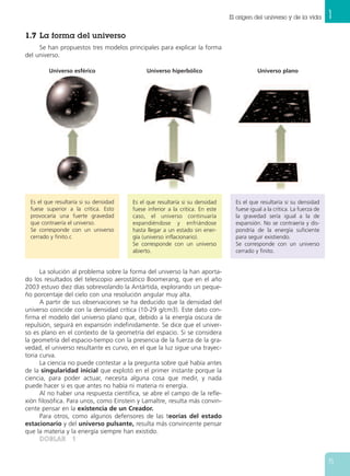 1.7 La forma del universo
Se han propuestos tres modelos principales para explicar la forma
del universo.
La solución al problema sobre la forma del universo la han aporta-
do los resultados del telescopio aerostático Boomerang, que en el año
2003 estuvo diez días sobrevolando la Antártida, explorando un peque-
ño porcentaje del cielo con una resolución angular muy alta.
A partir de sus observaciones se ha deducido que la densidad del
universo coincide con la densidad crítica (10-29 g/cm3). Este dato con-
firma el modelo del universo plano que, debido a la energía oscura de
repulsión, seguirá en expansión indefinidamente. Se dice que el univer-
so es plano en el contexto de la geometría del espacio. Si se considera
la geometría del espacio-tiempo con la presencia de la fuerza de la gra-
vedad, el universo resultante es curvo, en el que la luz sigue una trayec-
toria curva.
La ciencia no puede contestar a la pregunta sobre qué había antes
de la singularidad inicial que explotó en el primer instante porque la
ciencia, para poder actuar, necesita alguna cosa que medir, y nada
puede hacer si es que antes no había ni materia ni energía.
Al no haber una respuesta científica, se abre el campo de la refle-
xión filosófica. Para unos, como Einstein y Lamaître, resulta más convin-
cente pensar en la existencia de un Creador.
Para otros, como algunos defensores de las teorías del estado
estacionario y del universo pulsante, resulta más convincente pensar
que la materia y la energía siempre han existido.
DDOOBBLLAARR 11
1El origen del universo y de la vida
15
Es el que resultaría si su densidad
fuese superior a la crítica. Esto
provocaría una fuerte gravedad
que contraería el universo.
Se corresponde con un universo
cerrado y finito.c
Es el que resultaría si su densidad
fuese inferior a la crítica. En este
caso, el universo continuaría
expandiéndose y enfriándose
hasta llegar a un estado sin ener-
gía (universo inflacionario).
Se corresponde con un universo
abierto.
Es el que resultaría si su densidad
fuese igual a la crítica. La fuerza de
la gravedad sería igual a la de
expansión. No se contraería y dis-
pondría de la energía suficiente
para seguir existiendo.
Se corresponde con un universo
cerrado y finito.
Universo esférico Universo hiperbólico Universo plano
 