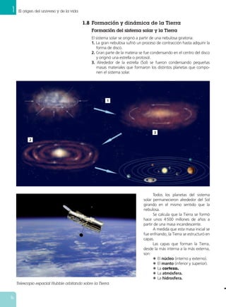 1 El origen del universo y de la vida
16
1.8 Formación y dinámica de la Tierra
Formación del sistema solar y la Tierra
El sistema solar se originó a partir de una nebulosa giratoria:
1. La gran nebulosa sufrió un proceso de contracción hasta adquirir la
forma de disco.
2. Gran parte de la materia se fue condensando en el centro del disco
y originó una estrella o protosol.
3. Alrededor de la estrella (Sol) se fueron condensando pequeñas
masas materiales que formaron los distintos planetas que compo-
nen el sistema solar.
Todos los planetas del sistema
solar permanecieron alrededor del Sol
girando en el mismo sentido que la
nebulosa.
Se calcula que la Tierra se formó
hace unos 4500 millones de años a
partir de una masa incandescente.
A medida que esta masa inicial se
fue enfriando, la Tierra se estructuró en
capas.
Las capas que forman la Tierra,
desde la más interna a la más externa,
son:
N El núcleo (interno y externo).
N El manto (inferior y superior).
N La corteza.
N La atmósfera.
N La hidrosfera.
Telescopio espacial Hubble orbitando sobre la Tierra.
1
2
3
 
