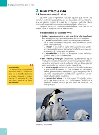 1 El origen del universo y de la vida
18
Pingüino emperador.
2. El ser vivo y la vida
2.1 Los seres vivos y la vida
Los seres vivos u organismos vivos son aquellos que poseen una
estructura material muy compleja y que son capaces de nutrirse, relacionar-
se y reproducirse, es decir, de realizar las tres funciones vitales. La vida se
puede definir como el conjunto de esas tres cualidades o funciones.
La ciencia que estudia los seres vivos es la Biología. Lo hace a todos los
niveles, desde el molecular hasta el de ecosistema.
Características de los seres vivos
N Actúan espontáneamente y con una cierta intencionalidad.
Esta actuación tiene como objetivo realizar las funciones vitales.
– La nutrición es la función de captar materia y energía del exterior,
con el fin de mantener su estructura, crecer, desarrollarse y reali-
zar las funciones vitales.
– La relación es la función de captar estímulos del exterior y elabo-
rar respuestas adecuadas a los mismos. Sin ella, los seres vivos serí-
an incapaces de nutrirse y de reproducirse.
– La reproducción es la función de originar nuevos individuos,
iguales o parecidos a los progenitores.
N Son seres muy complejos. Esto se debe a que tienen que regular
muchas reacciones químicas internas diferentes y responder adecua-
damente a un gran número de sustancias externas. Los seres vivos
están constituidos por materia orgánica e inorgánica.
– La materia orgánica es aquella que está constituida, básicamen-
te, por átomos de carbono (C) y de hidrógeno (H). La mayoría,
además, presenta átomos de oxígeno (O) y de nitrógeno (N). En la
naturaleza solo se encuentra constituyendo organismos y sus deri-
vados naturales, como el petróleo.
– La materia inorgánica es la que no está constituida, básica-
mente, por átomos de carbono y de hidrógeno. También se la
denomina materia mineral, ya que forma los minerales, las
rocas y el agua.
Metabolismo
Las moléculas de los organismos
reaccionan entre sí y se transfor-
man, con la finalidad de formar
la propia estructura y obtener
energía. El conjunto de estas
reacciones químicas se llama
metabolismo.
 