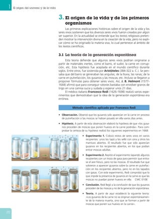 1 El origen del universo y de la vida
20
Método científico aplicado por Francesco Redi
• Observación. Observó que los gusanos solo aparecían en la carne en proceso
de putrefacción si las moscas se habían posado en ella varios días antes.
• Hipótesis. A partir de esta observación elaboró la hipótesis de que «los gusa-
nos proceden de moscas que ponen huevos en la carne podrida». Para com-
probar la certeza de su hipótesis realizó los siguientes experimentos en 1668:
• Experimento 1. Colocó restos de seres vivos en varios
recipientes: unos los tapó y los selló con cera y otros los
mantuvo abiertos. El resultado fue que solo aparecían
gusanos en los recipientes abiertos, en los que podían
entrar moscas adultas.
• Experimento 2. Repitió el experimento tapando algunos
recipientes con un trozo de gasa para permitir que entra-
se el aire fresco, pero no las moscas. El resultado fue que
volvieron a aparecer gusanos sobre la carne en putrefac-
ción en los recipientes abiertos, pero no en los tapados
con gasas. Con este experimento, Redi comprobó que lo
que impide la presencia de gusanos en la carne es que las
moscas no puedan poner huevos en ella. CMC 0108
• Conclusión. Redi llegó a la conclusión de que los gusanos
proceden de las moscas y no de la generación espontánea.
• Teoría. A partir de aquí estableció la siguiente teoría:
«Los gusanos de la carne no se originan espontáneamen-
te de la materia muerta, sino que se forman a partir de
moscas que ponen sus huevos en la carne».
3. El origen de la vida y de los primeros
organismos
Las primeras explicaciones históricas sobre el origen de la vida y los
seres vivos sostienen que los diversos seres vivos fueron creados por algún
ser superior. En la actualidad se entiende que los textos religiosos preten-
den mostrar la intervención divina en la creación de la vida, pero no expli-
car cómo se ha originado la materia viva, lo cual pertenece al ámbito de
los textos científicos.
3.1 La teoría de la generación espontánea
Esta teoría defiende que algunos seres vivos podrían originarse a
partir de materiales inertes, como el barro, el sudor, la carne en corrup-
ción, etc. Esta hipótesis fue aceptada en el mundo científico durante
siglos. Entre otros, fue sostenida por Aristóteles (384-322 a. C.). Se pen-
saba que del barro se generaban las anguilas; de la lluvia, las ranas; de la
carne en putrefacción, los gusanos y las moscas; etc. Incluso se llegaron a
proponer fórmulas para obtener seres vivos. Así, J. B. Helmont (1577-
1644) afirmó que para conseguir ratones bastaba con envolver granos de
trigo en una camisa sucia y sudada y esperar unos 21 días.
El médico italiano Francesco Redi (1626-1698) realizó varios expe-
rimentos que demostraban que la idea de la generación espontánea era
errónea.
 