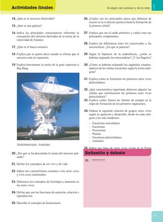 Actividades finales 1El origen del universo y de la vida
27
14. ¿Qué es el universo observable?
15. ¿Qué es una galaxia?
16. Indica las principales consecuencias referentes la
concepción del universo derivadas de la teoría de la
relatividad de Einstein
17. ¿Qué es el huevo cósmico
18. Explica qué se quiere decir cuando se afirma que el
universo está en expansión.
19. Explica brevemente la teoría de la gran explosión o
Big Bang.
20. ¿Por qué se ha descartado la teoría del universo pul-
sante?
21. Define los conceptos de ser vivo y de vida.
22. Indica tres características comunes a los seres vivos
y a los seres inanimados.
23. Diferencia los conceptos de fisiología y anatomía en
los seres vivos.
24. Define que son las funciones de nutrición, relación y
reproducción.
25. Describe el concepto de homeostasis.
26. ¿Cuáles son los principales pasos que debieron de
ocurrir en la evolución química hasta la formación de
la primera célula?
27. Explica que era el caldo primitivo y cuáles eran sus
principales componentes.
28. Explica las diferencias entre los coacervados y las
microesferas. ¿En qué se parecen?
29. Según la hipótesis de la endosibiosis, ¿cómo se
habrían originado las mitocondrias? ¿Y los flagelos?
30. ¿Cómo se habrían originado los orgánulos citoplas-
máticos de las células eucariotas según la teoría autó-
gena?
31. Explica cómo se formarían los primeros seres vivos
pluricelulares.
32. ¿Qué característica importante debieron adquirir las
células que constituyeron los primeros seres vivos
pluricelulares?
33. Explica cuáles fueron las fuentes de energía en la
etapa de formación de los primeros organismos.
34. Ordena la siguiente relación de grupos seres vivos
según su aparición y desarrollo, desde los más anti-
guos a los más modernos.
– Eucariotas unicelulares
– Eucariotas
– Procariotas
– Plantas
– Eucariotas pluricelulares
– Animales
35. Indica que tipos de seres vivos vivían en la Tierra
hace 1500 millones de años.
21. ??????????
Reflexión y debate
Radiotelescopio. Australia.
 