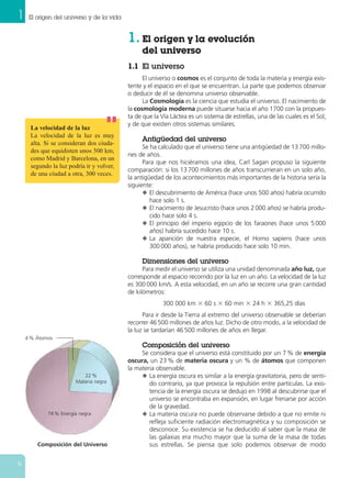 1 El origen del universo y de la vida
6
1. El origen y la evolución
del universo
1.1 El universo
El universo o cosmos es el conjunto de toda la materia y energía exis-
tente y el espacio en el que se encuentran. La parte que podemos observar
o deducir de él se denomina universo observable.
La Cosmología es la ciencia que estudia el universo. El nacimiento de
la cosmología moderna puede situarse hacia el año 1700 con la propues-
ta de que la Vía Láctea es un sistema de estrellas, una de las cuales es el Sol,
y de que existen otros sistemas similares.
Antigüedad del universo
Se ha calculado que el universo tiene una antigüedad de 13 700 millo-
nes de años.
Para que nos hiciéramos una idea, Carl Sagan propuso la siguiente
comparación: si los 13 700 millones de años transcurrieran en un solo año,
la antigüedad de los acontecimientos más importantes de la historia sería la
siguiente:
N El descubrimiento de América (hace unos 500 años) habría ocurrido
hace solo 1 s.
N El nacimiento de Jesucristo (hace unos 2000 años) se habría produ-
cido hace solo 4 s.
N El principio del imperio egipcio de los faraones (hace unos 5000
años) habría sucedido hace 10 s.
N La aparición de nuestra especie, el Homo sapiens (hace unos
300000 años), se habría producido hace solo 10 min.
Dimensiones del universo
Para medir el universo se utiliza una unidad denominada año luz, que
corresponde al espacio recorrido por la luz en un año. La velocidad de la luz
es 300 000 km/s. A esta velocidad, en un año se recorre una gran cantidad
de kilómetros:
300 000 km ϫ 60 s ϫ 60 min ϫ 24 h ϫ 365,25 días
Para ir desde la Tierra al extremo del universo observable se deberían
recorrer 46 500 millones de años luz. Dicho de otro modo, a la velocidad de
la luz se tardarían 46 500 millones de años en llegar.
Composición del universo
Se considera que el universo está constituido por un 7 % de energía
oscura, un 23 % de materia oscura y un % de átomos que componen
la materia observable.
N La energía oscura es similar a la energía gravitatoria, pero de senti-
do contrario, ya que provoca la repulsión entre partículas. La exis-
tencia de la energía oscura se dedujo en 1998 al descubrirse que el
universo se encontraba en expansión, en lugar frenarse por acción
de la gravedad.
N La materia oscura no puede observarse debido a que no emite ni
refleja suficiente radiación electromagnética y su composición se
desconoce. Su existencia se ha deducido al saber que la masa de
las galaxias era mucho mayor que la suma de la masa de todas
sus estrellas. Se piensa que solo podemos observar de modo
La velocidad de la luz
La velocidad de la luz es muy
alta. Si se consideran dos ciuda-
des que equidisten unos 500 km,
como Madrid y Barcelona, en un
segundo la luz podría ir y volver,
de una ciudad a otra, 300 veces.
Composición del Universo
4 % Átomos
22 %
Materia negra
74 % Energía negra
 