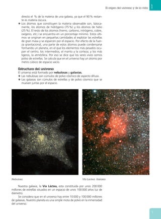 1El origen del universo y de la vida
7
Nebulosa. Vía Lactea. Galaxia.
directo el % de la materia de una galaxia, ya que el 90 % restan-
te es materia oscura.
N Los átomos que constituyen la materia observable son, básica-
mente, los átomos de hidrógeno (75 %) y los átomos de helio
(25 %). El resto de los átomos (hierro, carbono, nitrógeno, cobre,
oxígeno, etc.) se encuentra en un porcentaje mínimo. Estos últi-
mos se originan en pequeñas cantidades al explotar las estrellas
de gran masa y se esparcen por el espacio. Por efecto de la fuer-
za gravitacional, una parte de estos átomos puede condensarse
formando un planeta, en el que los elementos más pesados ocu-
pan el centro; los intermedios, el manto y la corteza; y los más
ligeros, la atmósfera. Por eso se dice que los seres vivos somos
polvo de estrellas. Se calcula que en el universo hay un átomo por
metro cúbico de espacio vacío.
Estructura del universo
El universo está formado por nebulosas y galaxias.
N Las nebulosas son cúmulos de polvo cósmico de aspecto difuso.
N Las galaxias son cúmulos de estrellas y de polvo cósmico que se
mueven juntas por el espacio.
Nuestra galaxia, la Vía Láctea, esta constituida por unos 200 000
millones de estrellas situados en un espacio de unos 100 000 años luz de
diámetro.
Se considera que en el universo hay entre 10 000 y 100 000 millones
de galaxias. Nuestro planeta es una simple mota de polvo en la inmensidad
del universo.
 