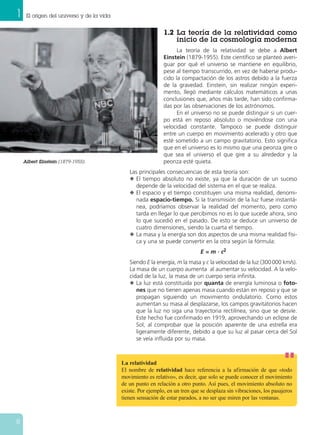 1 El origen del universo y de la vida
8
Albert Einstein (1879-1955).
1.2 La teoría de la relatividad como
inicio de la cosmología moderna
La teoría de la relatividad se debe a Albert
Einstein (1879-1955). Este científico se planteó averi-
guar por qué el universo se mantiene en equilibrio,
pese al tiempo transcurrido, en vez de haberse produ-
cido la compactación de los astros debido a la fuerza
de la gravedad. Einstein, sin realizar ningún experi-
mento, llegó mediante cálculos matemáticos a unas
conclusiones que, años más tarde, han sido confirma-
das por las observaciones de los astrónomos.
En el universo no se puede distinguir si un cuer-
po está en reposo absoluto o moviéndose con una
velocidad constante. Tampoco se puede distinguir
entre un cuerpo en movimiento acelerado y otro que
esté sometido a un campo gravitatorio. Esto significa
que en el universo es lo mismo que una peonza gire o
que sea el universo el que gire a su alrededor y la
peonza esté quieta.
Las principales consecuencias de esta teoría son:
N El tiempo absoluto no existe, ya que la duración de un suceso
depende de la velocidad del sistema en el que se realiza.
N El espacio y el tiempo constituyen una misma realidad, denomi-
nada espacio-tiempo. Si la transmisión de la luz fuese instantá-
nea, podríamos observar la realidad del momento, pero como
tarda en llegar lo que percibimos no es lo que sucede ahora, sino
lo que sucedió en el pasado. De esto se deduce un universo de
cuatro dimensiones, siendo la cuarta el tiempo.
N La masa y la energía son dos aspectos de una misma realidad físi-
ca y una se puede convertir en la otra según la fórmula:
E = m · c2
Siendo E la energía, m la masa y c la velocidad de la luz (300000 km/s).
La masa de un cuerpo aumenta al aumentar su velocidad. A la velo-
cidad de la luz, la masa de un cuerpo sería infinita.
N La luz está constituida por quanta de energía luminosa o foto-
nes que no tienen apenas masa cuando están en reposo y que se
propagan siguiendo un movimiento ondulatorio. Como estos
aumentan su masa al desplazarse, los campos gravitatorios hacen
que la luz no siga una trayectoria rectilínea, sino que se desvíe.
Este hecho fue confirmado en 1919, aprovechando un eclipse de
Sol, al comprobar que la posición aparente de una estrella era
ligeramente diferente, debido a que su luz al pasar cerca del Sol
se veía influida por su masa.
La relatividad
El nombre de relatividad hace referencia a la afirmación de que «todo
movimiento es relativo», es decir, que solo se puede conocer el movimiento
de un punto en relación a otro punto. Así pues, el movimiento absoluto no
existe. Por ejemplo, en un tren que se desplaza sin vibraciones, los pasajeros
tienen sensación de estar parados, a no ser que miren por las ventanas.
 