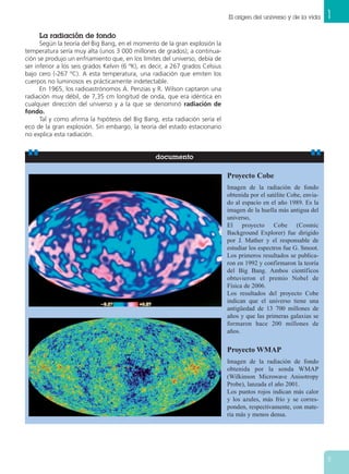 1El origen del universo y de la vida
11
La radiación de fondo
Según la teoría del Big Bang, en el momento de la gran explosión la
temperatura sería muy alta (unos 3 000 millones de grados); a continua-
ción se produjo un enfriamiento que, en los límites del universo, debía de
ser inferior a los seis grados Kelvin (6 ºK), es decir, a 267 grados Celsius
bajo cero (-267 ºC). A esta temperatura, una radiación que emiten los
cuerpos no luminosos es prácticamente indetectable.
En 1965, los radioastrónomos A. Penzias y R. Wilson captaron una
radiación muy débil, de 7,35 cm longitud de onda, que era idéntica en
cualquier dirección del universo y a la que se denominó radiación de
fondo.
Tal y como afirma la hipótesis del Big Bang, esta radiación sería el
eco de la gran explosión. Sin embargo, la teoría del estado estacionario
no explica esta radiación.
Proyecto Cobe
Imagen de la radiación de fondo
obtenida por el satélite Cobe, envia-
do al espacio en el año 1989. Es la
imagen de la huella más antigua del
universo,
El proyecto Cobe (Cosmic
Background Explorer) fue dirigido
por J. Mather y el responsable de
estudiar los espectros fue G. Smoot.
Los primeros resultados se publica-
ron en 1992 y confirmaron la teoría
del Big Bang. Ambos científicos
obtuvieron el premio Nobel de
Física de 2006.
Los resultados del proyecto Cobe
indican que el universo tiene una
antigüedad de 13 700 millones de
años y que las primeras galaxias se
formaron hace 200 millones de
años.
Proyecto WMAP
Imagen de la radiación de fondo
obtenida por la sonda WMAP
(Wilkinson Microwave Anisotropy
Probe), lanzada el año 2001.
Los puntos rojos indican más calor
y los azules, más frío y se corres-
ponden, respectivamente, con mate-
ria más y menos densa.
documento
 