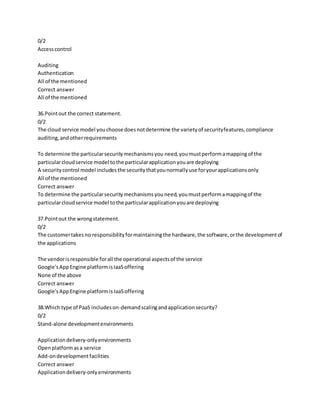 0/2
Accesscontrol
Auditing
Authentication
All of the mentioned
Correct answer
All of the mentioned
36.Pointout the correct statement.
0/2
The cloud service model youchoose doesnotdetermine the varietyof securityfeatures,compliance
auditing,andotherrequirements
To determine the particularsecuritymechanismsyou need,youmustperformamappingof the
particularcloudservice model tothe particularapplicationyouare deploying
A securitycontrol model includesthe securitythatyounormallyuse foryourapplicationsonly
All of the mentioned
Correct answer
To determine the particularsecuritymechanismsyouneed,youmustperformamappingof the
particularcloudservice model tothe particularapplicationyouare deploying
37.Pointout the wrongstatement.
0/2
The customertakesno responsibilityformaintainingthe hardware,the software,orthe developmentof
the applications
The vendorisresponsible forall the operational aspectsof the service
Google'sAppEngine platformisIaaSoffering
None of the above
Correct answer
Google'sAppEngine platformis IaaSoffering
38.Which type of PaaS includeson-demandscalingandapplicationsecurity?
0/2
Stand-alone developmentenvironments
Applicationdelivery-onlyenvironments
Openplatformasa service
Add-ondevelopmentfacilities
Correct answer
Applicationdelivery-onlyenvironments
 