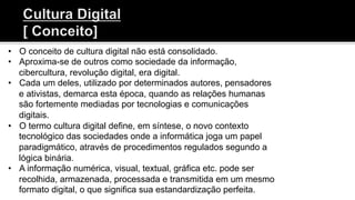 •  O conceito de cultura digital não está consolidado.
•  Aproxima-se de outros como sociedade da informação,
cibercultura, revolução digital, era digital.
•  Cada um deles, utilizado por determinados autores, pensadores
e ativistas, demarca esta época, quando as relações humanas
são fortemente mediadas por tecnologias e comunicações
digitais.
•  O termo cultura digital define, em síntese, o novo contexto
tecnológico das sociedades onde a informática joga um papel
paradigmático, através de procedimentos regulados segundo a
lógica binária.
•  A informação numérica, visual, textual, gráfica etc. pode ser
recolhida, armazenada, processada e transmitida em um mesmo
formato digital, o que significa sua estandardização perfeita.
 