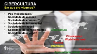 Introdução
Cibercultura
Ciberespaço
World wide web
Técnica
Interfaces
Hipertexto
Comunidade virtual
CIBERCULTURA
Em que era vivemos?
•  Pós-modernidade?
•  Sociedade de massa?
•  Sociedade de consumo?
•  Sociedade da informação?
•  Sociedade em rede?
•  Sociedade do conhecimento?
•  Sociedade do acesso?
 