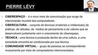 •  CIBERESPAÇO - é o novo meio de comunicação que surge da
interconexão mundial dos computadores.
•  CIBERCULTURA - conjunto de técnicas (materiais e intelectuais) de
práticas, de atitudes, de modos de pensamento e de valores que se
desenvolvem juntamente com o crescimento do ciberespaço.
•  TÉCNICA - uma técnica é produzida dentro de uma cultura, e uma
sociedade encontra-se condicionada por sua técnica.
•  COMUNIDADE VIRTUAL - grupo de pessoas se correspondendo
mutuamente por meio de computadores interconectados.
 